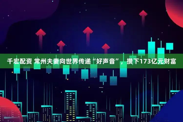 千宏配资 常州夫妻向世界传递“好声音”，攒下173亿元财富