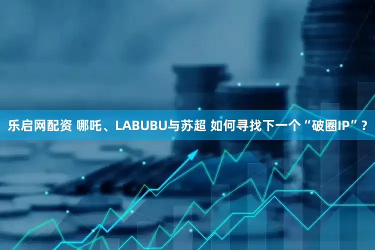 乐启网配资 哪吒、LABUBU与苏超 如何寻找下一个“破圈IP”？