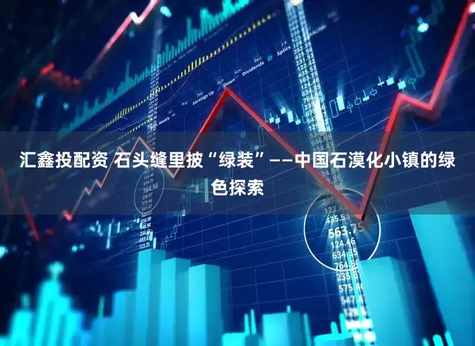 汇鑫投配资 石头缝里披“绿装”——中国石漠化小镇的绿色探索
