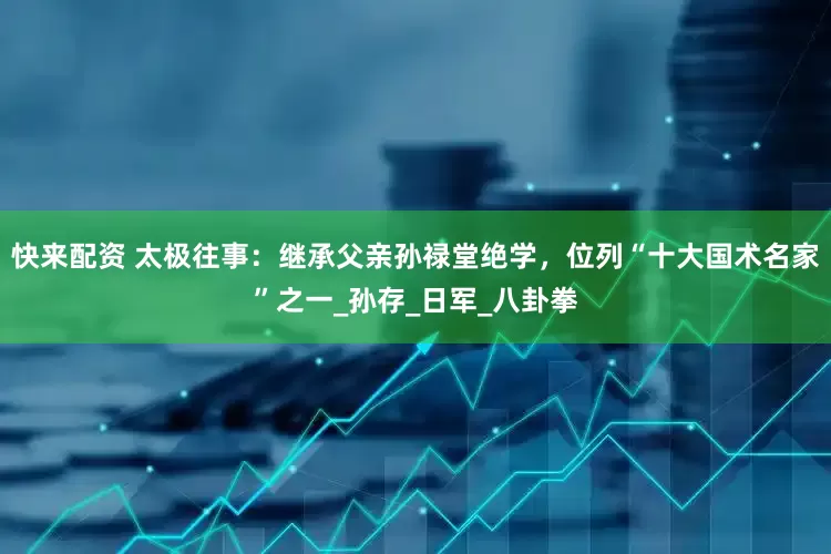 快来配资 太极往事：继承父亲孙禄堂绝学，位列“十大国术名家”之一_孙存_日军_八卦拳