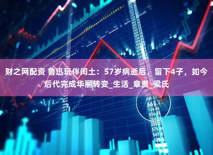 财之网配资 鲁迅玩伴闰土：57岁病逝后，留下4子，如今后代完成华丽转变_生活_章贵_梁氏