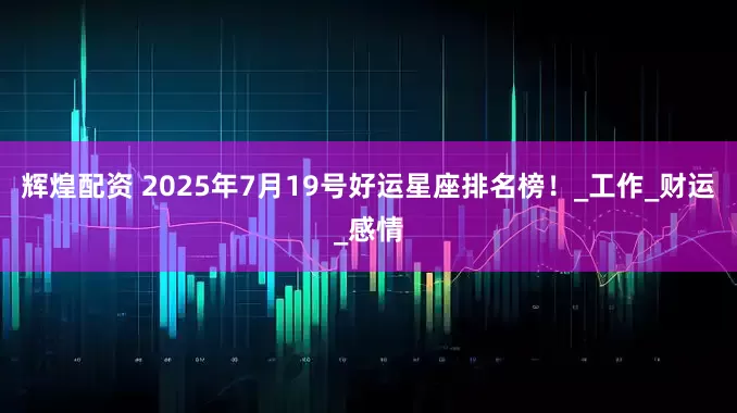 辉煌配资 2025年7月19号好运星座排名榜！_工作_财运_感情