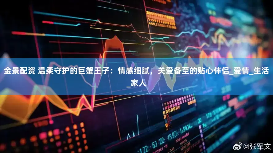 金景配资 温柔守护的巨蟹王子：情感细腻，关爱备至的贴心伴侣_爱情_生活_家人