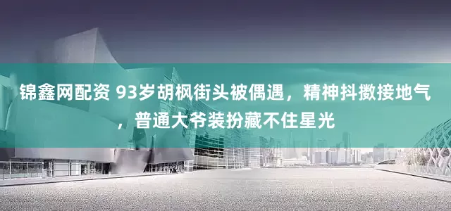锦鑫网配资 93岁胡枫街头被偶遇，精神抖擞接地气，普通大爷装扮藏不住星光