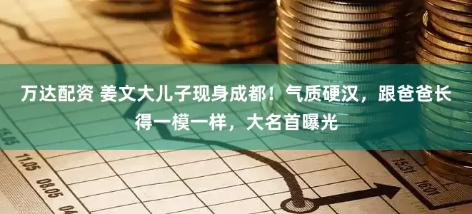 万达配资 姜文大儿子现身成都！气质硬汉，跟爸爸长得一模一样，大名首曝光