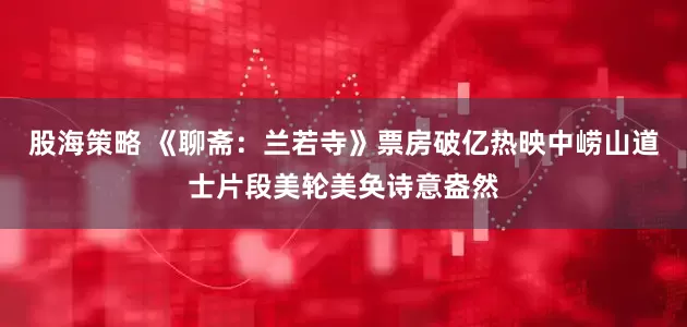 股海策略 《聊斋：兰若寺》票房破亿热映中崂山道士片段美轮美奂诗意盎然