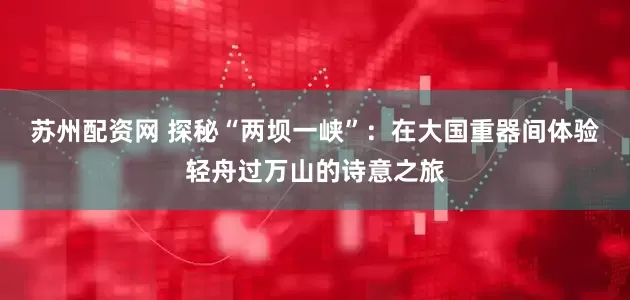 苏州配资网 探秘“两坝一峡”：在大国重器间体验轻舟过万山的诗意之旅