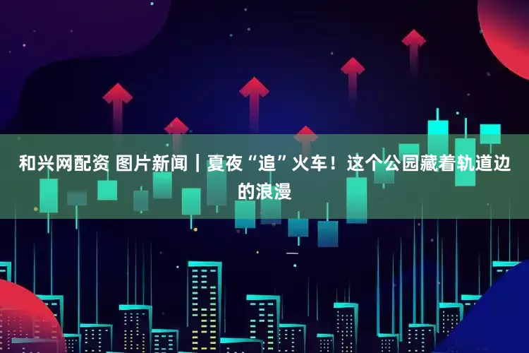 和兴网配资 图片新闻｜夏夜“追”火车！这个公园藏着轨道边的浪漫