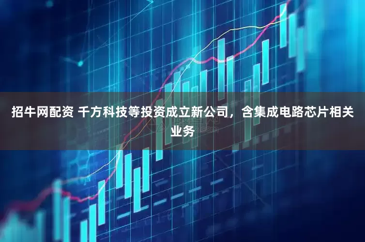 招牛网配资 千方科技等投资成立新公司，含集成电路芯片相关业务
