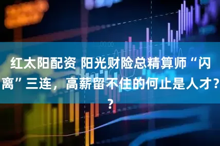 红太阳配资 阳光财险总精算师“闪离”三连，高薪留不住的何止是人才？