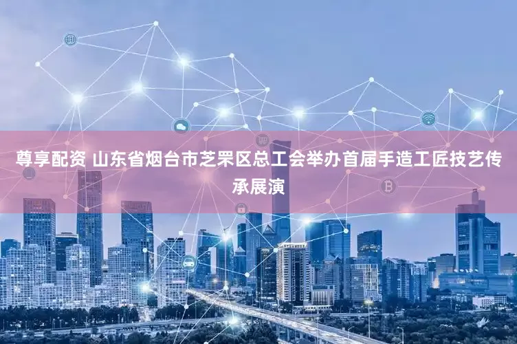 尊享配资 山东省烟台市芝罘区总工会举办首届手造工匠技艺传承展演