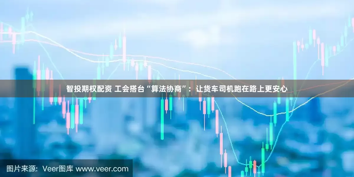 智投期权配资 工会搭台“算法协商”：让货车司机跑在路上更安心
