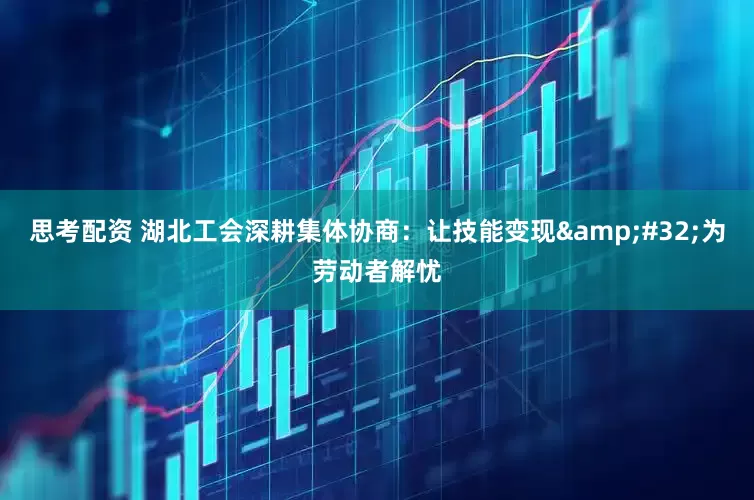 思考配资 湖北工会深耕集体协商：让技能变现&#32;为劳动者解忧