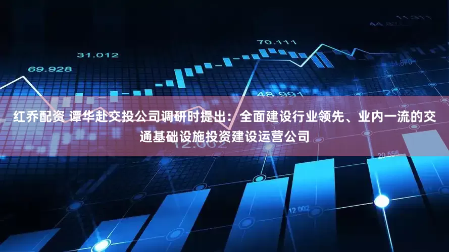 红乔配资 谭华赴交投公司调研时提出：全面建设行业领先、业内一流的交通基础设施投资建设运营公司