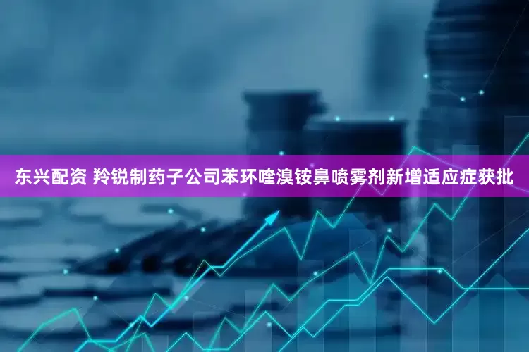 东兴配资 羚锐制药子公司苯环喹溴铵鼻喷雾剂新增适应症获批