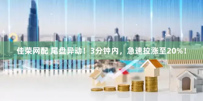 佳荣网配 尾盘异动！3分钟内，急速拉涨至20%！