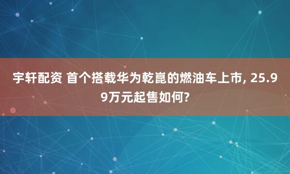 宇轩配资 首个搭载华为乾崑的燃油车上市, 25.99万元起售如何?
