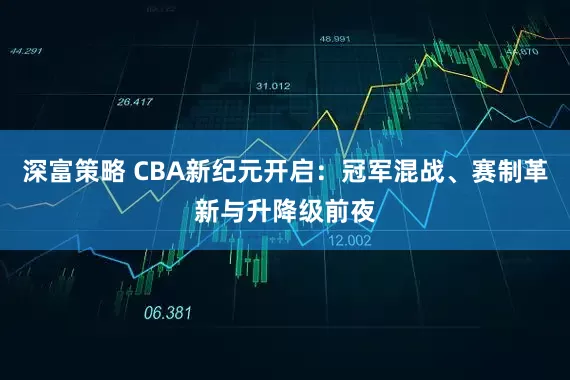深富策略 CBA新纪元开启：冠军混战、赛制革新与升降级前夜