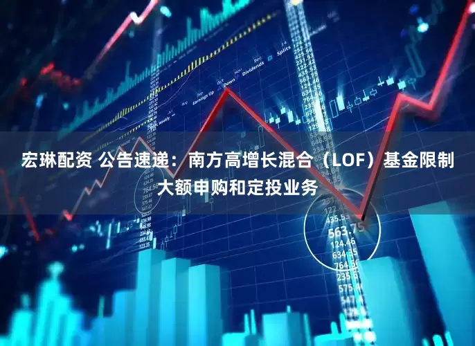 宏琳配资 公告速递：南方高增长混合（LOF）基金限制大额申购和定投业务