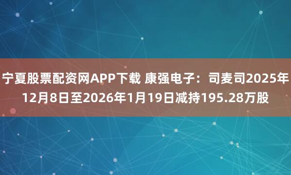 宁夏股票配资网APP下载 康强电子：司麦司2025年12月8日至2026年1月19日减持195.28万股