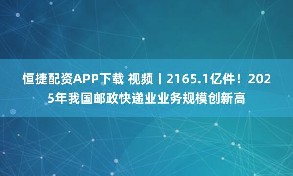 恒捷配资APP下载 视频丨2165.1亿件！2025年我国邮政快递业业务规模创新高