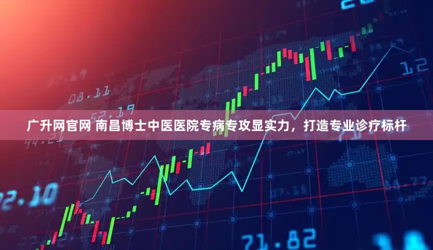 广升网官网 南昌博士中医医院专病专攻显实力，打造专业诊疗标杆