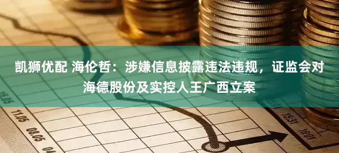 凯狮优配 海伦哲:涉嫌信息披露违法违规,证监会对海德股份及实控人王广西立案